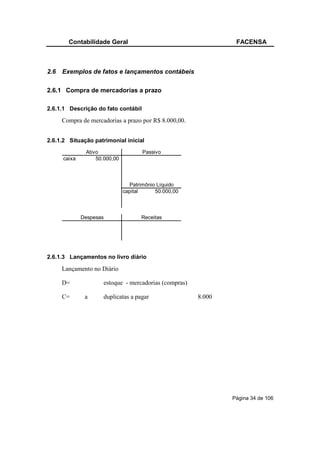 Contabilidade Geral                                     FACENSA



2.6   Exemplos de fatos e lançamentos contábeis

2.6.1 Compra de mercadorias a prazo

2.6.1.1 Descrição do fato contábil

      Compra de mercadorias a prazo por R$ 8.000,00.


2.6.1.2 Situação patrimonial inicial
               Ativo                  Passivo
      caixa        50.000,00



                                 Patrimônio Líquido
                               capital     50.000,00



              Despesas                Receitas




2.6.1.3 Lançamentos no livro diário

      Lançamento no Diário

      D=             estoque - mercadorias (compras)

      C=       a     duplicatas a pagar                8.000




                                                               Página 34 de 106
 