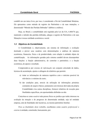 Contabilidade Geral                                                  FACENSA



contábil em um único livro, por isso, é considerado o Pai da Contabilidade Moderna.
Ele apresentou como método de registro do Patrimônio e de suas mutações, o
denominado “Método das Partidas Dobradas” (débitos e créditos).

      Hoje, no Brasil, a contabilidade está regulada pela Lei da S/A, 6.404/76 que,
mantendo o método das partidas dobradas, adequa o registro do Patrimônio e de suas
Mutações à nossa realidade econômica e social.


1.2   Objetivos da Contabilidade
      A Contabilidade é, objetivamente, um sistema de informação e avaliação
destinado a prover seus usuários com demonstrações e análises de natureza
econômica, financeira, física e de produtividade, com relação à entidade objeto de
contabilização.   As informações geradas pelo sistema contábil devem desempenhar
duas funções: a função administrativa, de controlar o patrimônio; e a função
econômica, de apurar o resultado.

      Compreende-se por sistema de informação um conjunto articulado de dados,
técnicas de acumulação, ajustes e editagens de relatórios que permite:

       a) tratar as informações de natureza repetitiva com o máximo possível de
           relevância e o mínimo de custo;

       b) dar condições para, através da utilização de informações primárias
           constantes do arquivo básico, juntamente com técnicas derivadas da própria
           Contabilidade e/ou outras disciplinas, fornecer relatórios de exceção para
           finalidades específicas, em oportunidades definidas ou não.

      Conceitua-se como usuário toda pessoa física ou jurídica que tenha interesse na
avaliação da situação e do progresso de determinada entidade, seja tal entidade
empresa, ente de finalidades não lucrativas, ou mesmo patrimônio familiar.

      Para as finalidades deste trabalho, escolhemos como usuário preferencial o
externo à entidade, constituído, basicamente, por:



                                                                         Página 5 de 106
 