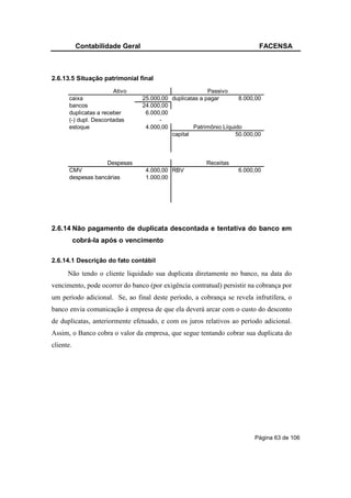 Contabilidade Geral                                             FACENSA



2.6.13.5 Situação patrimonial final
                        Ativo                            Passivo
       caixa                     25.000,00 duplicatas a pagar       8.000,00
       bancos                    24.000,00
       duplicatas a receber       6.000,00
       (-) dupl. Descontadas           -
       estoque                    4.000,00         Patrimônio Líquido
                                           capital                 50.000,00



                    Despesas                            Receitas
       CMV                        4.000,00 RBV                     6.000,00
       despesas bancárias         1.000,00




2.6.14 Não pagamento de duplicata descontada e tentativa do banco em
           cobrá-la após o vencimento

2.6.14.1 Descrição do fato contábil

      Não tendo o cliente liquidado sua duplicata diretamente no banco, na data do
vencimento, pode ocorrer do banco (por exigência contratual) persistir na cobrança por
um período adicional. Se, ao final deste período, a cobrança se revela infrutífera, o
banco envia comunicação à empresa de que ela deverá arcar com o custo do desconto
de duplicatas, anteriormente efetuado, e com os juros relativos ao período adicional.
Assim, o Banco cobra o valor da empresa, que segue tentando cobrar sua duplicata do
cliente.




                                                                         Página 63 de 106
 