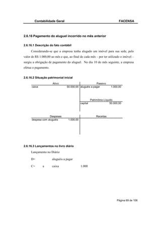Contabilidade Geral                                                   FACENSA



2.6.16 Pagamento do aluguel incorrido no mês anterior

2.6.16.1 Descrição do fato contábil

     Considerando-se que a empresa tenha alugado um imóvel para sua sede, pelo
valor de R$ 1.000,00 ao mês e que, ao final de cada mês – por ter utilizado o imóvel –
surgiu a obrigação de pagamento do aluguel. No dia 10 do mês seguinte, a empresa
efetua o pagamento.


2.6.16.2 Situação patrimonial inicial
                      Ativo                             Passivo
      caixa                      50.000,00 aluguéis a pagar            1.000,00



                                                       Patrimônio Líquido
                                             capital                   50.000,00



                    Despesas                               Receitas
      despesa com aluguéis        1.000,00




2.6.16.3 Lançamentos no livro diário

     Lançamento no Diário

     D=               aluguéis a pagar

     C=       a       caixa                  1.000




                                                                            Página 69 de 106
 