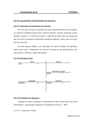 Contabilidade Geral                                                  FACENSA



2.6.19 Lançamentos de fechamento do exercício

2.6.19.1 Descrição do fechamento do exercício

     Foi visto que as contas se classificavam entre contas patrimoniais e de resultado.
As contas de resultado possuem uma existência efêmera, somente acumulam valores
durante o exercício. Ao final do exercício, o saldo destas contas deve ser zerado para
que este valor se incorpore ao patrimônio líquido da empresa e, assim, possa se iniciar
um novo exercício.

     De uma maneira didática, sem apreciação de maiores detalhes da legislação,
pode-se dizer que o “fechamento do exercício” consiste em um procedimento, com
vários passos, conforme a seguir apresentado.


2.6.19.2 Situação inicial
                       Ativo                                Passivo
      caixa                       ?



                                                       Patrimônio Líquido
                                            capital                  ?



                     Despesas                              Receitas
      despesas                    X         receitas                  Y




2.6.19.3 Anulação das despesas

     Anulação de todas as despesas e transferência de seus valores para uma conta
intermediária – denominada “apuração do resultado do exercício” – ARE;


2.6.19.3.1 Lançamento no diário


                                                                            Página 75 de 106
 