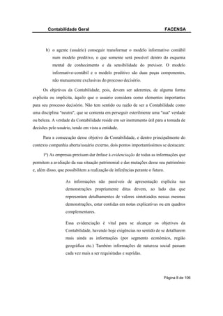 Contabilidade Geral                                                     FACENSA



       b) o agente (usuário) conseguir transformar o modelo informativo contábil
           num modelo preditivo, o que somente será possível dentro do esquema
           mental de conhecimento e da sensibilidade do previsor. O modelo
           informativo-contábil e o modelo preditivo são duas peças componentes,
           não mutuamente exclusivas do processo decisório.

      Os objetivos da Contabilidade, pois, devem ser aderentes, de alguma forma
explícita ou implícita, àquilo que o usuário considera como elementos importantes
para seu processo decisório. Não tem sentido ou razão de ser a Contabilidade como
uma disciplina "neutra", que se contenta em perseguir esterilmente uma "sua" verdade
ou beleza. A verdade da Contabilidade reside em ser instrumento útil para a tomada de
decisões pelo usuário, tendo em vista a entidade.

      Para a consecução desse objetivo da Contabilidade, e dentro principalmente do
contexto companhia aberta/usuário externo, dois pontos importantíssimos se destacam:

      1º) As empresas precisam dar ênfase à evidenciação de todas as informações que
permitem a avaliação da sua situação patrimonial e das mutações desse seu patrimônio
e, além disso, que possibilitem a realização de inferências perante o futuro.

                   As informações não passíveis de apresentação explícita nas
                   demonstrações propriamente ditas devem, ao lado das que
                   representam detalhamentos de valores sintetizados nessas mesmas
                   demonstrações, estar contidas em notas explicativas ou em quadros
                   complementares.

                   Essa evidenciação é vital para se alcançar os objetivos da
                   Contabilidade, havendo hoje exigências no sentido de se detalharem
                   mais ainda as informações (por segmento econômico, região
                   geográfica etc.) Também informações de natureza social passam
                   cada vez mais a ser requisitadas e supridas.




                                                                            Página 8 de 106
 