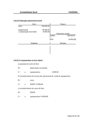 Contabilidade Geral                                                    FACENSA



2.6.23.2 Situação patrimonial inicial
                         Ativo                                      Passivo
      caixa                          440.000,00

      equipamentos                      60.000,00
      (-) depreciação acumulada         (6.000,00)
                                                               Patrimônio Líquido
                                                     capital                  500.000,00

                                                     LPA                       (6.000,00)

                       Despesas                                    Receitas




2.6.23.3 Lançamentos no livro diário

     a) apuração do custo do bem

     D=               depreciação acumulada

     C=       a       equipamentos                     6.000,00

     b) reconhecimento da receita não operacional de venda do equipamento

     D=               caixa

     C=       a       RNOP 55.000,00

     c) reconhecimento do custo do bem

     D=               DNOP

     C=       a       equipamentos 54.000,00




                                                                              Página 85 de 106
 