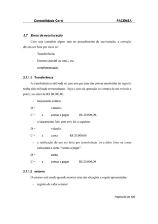 Contabilidade Geral                                             FACENSA



2.7   Erros de escrituração
      Caso seja cometido algum erro no procedimento de escrituração, a correção
deverá ser feita por meio de:

       -     Transferência;

       -     Estorno (parcial ou total), ou;

       -     complementação.


2.7.1.1 Transferência

      A transferência é utilizada no caso em que uma das contas envolvidas no registro
tenha sido utilizada erroneamente. Seja o caso da operação de compra de um veículo a
prazo, no valor de R$ 20.000,00.

       -     lançamento correto

      D=                veículos

      C=        a       contas a pagar         R$ 20.000,00.

       -     o lançamento feito com erro foi o seguinte:

      D=                veículos

      C=        a       caixa            R$ 20.000,00

       -     a retificação deverá ser feita por transferência do crédito feito na conta
             caixa para a conta “contas a pagar”:

      D=                caixa

      C=        a       contas a pagar         R$ 20.000,00


2.7.1.2 estorno

      O estorno será usado quando ocorrer uma das situações a seguir apresentadas:

       -     registro de valor a maior



                                                                         Página 89 de 106
 