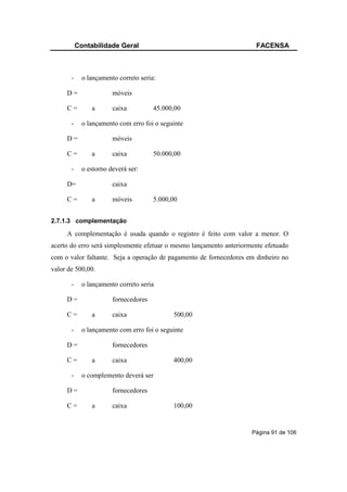 Contabilidade Geral                                        FACENSA



       -     o lançamento correto seria:

     D=                 móveis

     C=         a       caixa          45.000,00

       -     o lançamento com erro foi o seguinte

     D=                 móveis

     C=         a       caixa          50.000,00

       -     o estorno deverá ser:

     D=                 caixa

     C=         a       móveis         5.000,00


2.7.1.3 complementação

     A complementação é usada quando o registro é feito com valor a menor. O
acerto do erro será simplesmente efetuar o mesmo lançamento anteriormente efetuado
com o valor faltante. Seja a operação de pagamento de fornecedores em dinheiro no
valor de 500,00.

       -     o lançamento correto seria

     D=                 fornecedores

     C=         a       caixa                500,00

       -     o lançamento com erro foi o seguinte

     D=                 fornecedores

     C=         a       caixa                400,00

       -     o complemento deverá ser

     D=                 fornecedores

     C=         a       caixa                100,00


                                                                     Página 91 de 106
 