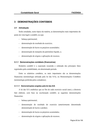 Contabilidade Geral                                            FACENSA



3 DEMONSTRAÇÕES CONTÁBEIS

3.1   Introdução
      Serão estudadas, neste tópico da matéria, as demonstrações mais importantes do
ponto de vista legal e contábil, ou seja:

      -   balanço patrimonial;

      -   demonstração do resultado do exercício;

      -   demonstração de lucros ou prejuízos acumulados;

      -   demonstração de mutações do patrimônio líquido, e;

      -   demonstração de origens e aplicações de recursos.


3.1.1 Demonstrações contábeis (financeiras)
      Relatório contábil é a exposição resumida e ordenada dos principais fatos
registrados pela contabilidade, em determinado período.

      Entre os relatórios contábeis, os mais importantes são as demonstrações
financeiras (terminologia utilizada pela lei das S/A), ou Demonstrações Contábeis
(terminologia preferida pelos contadores).


3.1.1.1 Demonstrações exigidas pela lei das S/A

      A lei das S/A estabelece que ao fim de cada exercício social (ano), a diretoria
fará elaborar, com base na escrituração contábil, as seguintes demonstrações
financeiras:

      -   balanço patrimonial;

      -   demonstração do resultado do exercício (anteriormente denominada
          demonstração de lucros e perdas);

      -   demonstração de lucros ou prejuízos acumulados;

      -   demonstração de origens e aplicações de recursos.

                                                                        Página 92 de 106
 
