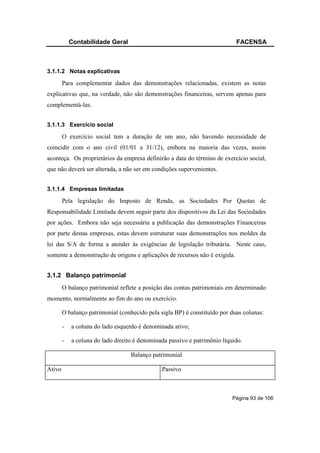 Contabilidade Geral                                             FACENSA



3.1.1.2 Notas explicativas

        Para complementar dados das demonstrações relacionadas, existem as notas
explicativas que, na verdade, não são demonstrações financeiras, servem apenas para
complementá-las.


3.1.1.3 Exercício social

        O exercício social tem a duração de um ano, não havendo necessidade de
coincidir com o ano civil (01/01 a 31/12), embora na maioria das vezes, assim
aconteça. Os proprietários da empresa definirão a data do término de exercício social,
que não deverá ser alterada, a não ser em condições supervenientes.


3.1.1.4 Empresas limitadas

        Pela legislação do Imposto de Renda, as Sociedades Por Quotas de
Responsabilidade Limitada devem seguir parte dos dispositivos da Lei das Sociedades
por ações. Embora não seja necessária a publicação das demonstrações Financeiras
por parte destas empresas, estas devem estruturar suas demonstrações nos moldes da
lei das S/A de forma a atender às exigências de legislação tributária. Neste caso,
somente a demonstração de origens e aplicações de recursos não é exigida.


3.1.2 Balanço patrimonial
        O balanço patrimonial reflete a posição das contas patrimoniais em determinado
momento, normalmente ao fim do ano ou exercício.

        O balanço patrimonial (conhecido pela sigla BP) é constituído por duas colunas:

        -   a coluna do lado esquerdo é denominada ativo;

        -   a coluna do lado direito é denominada passivo e patrimônio líquido.

                                   Balanço patrimonial

Ativo                                          Passivo



                                                                           Página 93 de 106
 