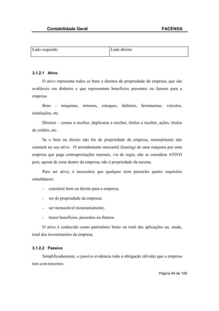 Contabilidade Geral                                                FACENSA



Lado esquerdo                                   Lado direito




3.1.2.1 Ativo

      O ativo representa todos os bens e direitos de propriedade da empresa, que são
avaliáveis em dinheiro e que representam benefícios presentes ou futuros para a
empresa.

      Bens – máquinas, terrenos, estoques, dinheiro, ferramentas, veículos,
instalações, etc.

      Direitos – contas a receber, duplicatas a receber, títulos a receber, ações, títulos
de crédito, etc.

      Se o bem ou direito não for de propriedade da empresa, normalmente não
constará no seu ativo. O arrendamento mercantil (leasing) de uma máquina por uma
empresa que paga contraprestações mensais, via de regra, não se considera ATIVO
pois, apesar de estar dentro da empresa, não é propriedade da mesma.

      Para ser ativo, é necessário que qualquer item preencha quatro requisitos
simultâneos:

      -    constituir bem ou direito para a empresa;

      -    ser de propriedade da empresa;

      -    ser mensurável monetariamente;

      -    trazer benefícios, presentes ou futuros.

      O ativo é conhecido como patrimônio bruto ou total das aplicações ou, ainda,
total dos investimentos da empresa.


3.1.2.2 Passivo

      Simplificadamente, o passivo evidencia toda a obrigação (dívida) que a empresa
tem com terceiros:

                                                                            Página 94 de 106
 