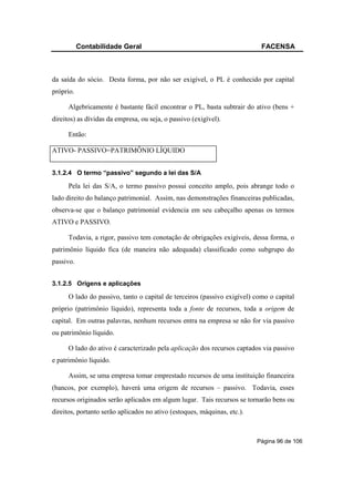 Contabilidade Geral                                             FACENSA



da saída do sócio. Desta forma, por não ser exigível, o PL é conhecido por capital
próprio.

      Algebricamente é bastante fácil encontrar o PL, basta subtrair do ativo (bens +
direitos) as dívidas da empresa, ou seja, o passivo (exigível).

      Então:

ATIVO- PASSIVO=PATRIMÔNIO LÍQUIDO


3.1.2.4 O termo “passivo” segundo a lei das S/A

      Pela lei das S/A, o termo passivo possui conceito amplo, pois abrange todo o
lado direito do balanço patrimonial. Assim, nas demonstrações financeiras publicadas,
observa-se que o balanço patrimonial evidencia em seu cabeçalho apenas os termos
ATIVO e PASSIVO.

      Todavia, a rigor, passivo tem conotação de obrigações exigíveis, dessa forma, o
patrimônio líquido fica (de maneira não adequada) classificado como subgrupo do
passivo.


3.1.2.5 Origens e aplicações

      O lado do passivo, tanto o capital de terceiros (passivo exigível) como o capital
próprio (patrimônio líquido), representa toda a fonte de recursos, toda a origem de
capital. Em outras palavras, nenhum recursos entra na empresa se não for via passivo
ou patrimônio líquido.

      O lado do ativo é caracterizado pela aplicação dos recursos captados via passivo
e patrimônio líquido.

      Assim, se uma empresa tomar emprestado recursos de uma instituição financeira
(bancos, por exemplo), haverá uma origem de recursos – passivo. Todavia, esses
recursos originados serão aplicados em algum lugar. Tais recursos se tornarão bens ou
direitos, portanto serão aplicados no ativo (estoques, máquinas, etc.).



                                                                          Página 96 de 106
 