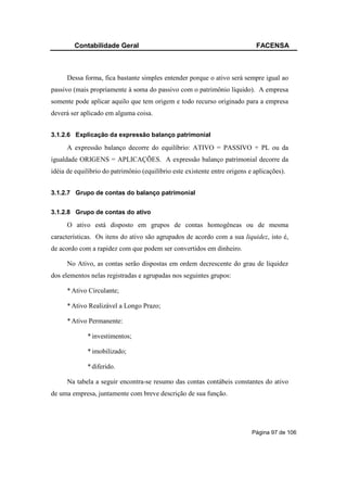 Contabilidade Geral                                                   FACENSA



      Dessa forma, fica bastante simples entender porque o ativo será sempre igual ao
passivo (mais propriamente à soma do passivo com o patrimônio líquido). A empresa
somente pode aplicar aquilo que tem origem e todo recurso originado para a empresa
deverá ser aplicado em alguma coisa.


3.1.2.6 Explicação da expressão balanço patrimonial

      A expressão balanço decorre do equilíbrio: ATIVO = PASSIVO + PL ou da
igualdade ORIGENS = APLICAÇÕES. A expressão balanço patrimonial decorre da
idéia de equilíbrio do patrimônio (equilíbrio este existente entre origens e aplicações).


3.1.2.7 Grupo de contas do balanço patrimonial


3.1.2.8 Grupo de contas do ativo

      O ativo está disposto em grupos de contas homogêneas ou de mesma
características. Os itens do ativo são agrupados de acordo com a sua liquidez, isto é,
de acordo com a rapidez com que podem ser convertidos em dinheiro.

      No Ativo, as contas serão dispostas em ordem decrescente do grau de liquidez
dos elementos nelas registradas e agrupadas nos seguintes grupos:

      * Ativo Circulante;

      * Ativo Realizável a Longo Prazo;

      * Ativo Permanente:

             * investimentos;

             * imobilizado;

             * diferido.

      Na tabela a seguir encontra-se resumo das contas contábeis constantes do ativo
de uma empresa, juntamente com breve descrição de sua função.




                                                                            Página 97 de 106
 