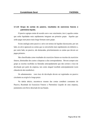 Contabilidade Geral                                               FACENSA




3.1.2.9 Grupo de contas do passivo, resultados de exercícios futuros e
         patrimônio líquido.

     O passivo agrupa contas de acordo com o seu vencimento, isto é, aquelas contas
que serão liquidadas mais rapidamente integram um primeiro grupo. Aquelas que
serão pagas num prazo mais longo formam outro grupo.

     Existe analogia entre passivo e ativo em termos de liquidez decrescente; por um
lado, no ativo aparecem as contas que se converterão mais rapidamente em dinheiro e,
por outro lado, no passivo, são destacadas, prioritariamente as contas que devem ser
pagas primeiro.

     São classificadas como resultados de exercícios futuros as receitas de exercícios
futuros, diminuídas dos custos e despesas a elas correspondentes. Devem compor este
grupo as receitas recebidas ou faturadas antecipadamente que não corram o risco de
devolução por parte da empresa, tais como aluguel recebido antecipadamente (com
cláusula de não reembolso).

     Os adiantamentos      com risco de devolução devem ser registrados no passivo
circulante ou exigível a longo prazo.

     Na tabela abaixo, encontra-se resumo das contas contábeis constantes do
Passivo, Resultado de Exercícios Futuros e Patrimônio Líquido de uma empresa,
juntamente com breve descrição de sua função.




                                                                        Página 99 de 106
 