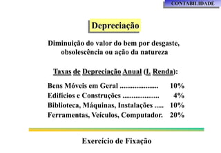 CONTABILIDADE



               Depreciação
Diminuição do valor do bem por desgaste,
   obsolescência ou ação da natureza

 Taxas de Depreciação Anual (I. Renda):
Bens Móveis em Geral .....................   10%
Edifícios e Construções ....................  4%
Biblioteca, Máquinas, Instalações ..... 10%
Ferramentas, Veículos, Computador. 20%


            Exercício de Fixação
 