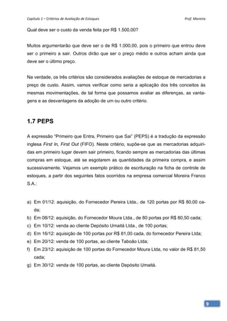 Capítulo 1 – Critérios de Avaliação de Estoques                              Prof. Moreira 

Qual deve ser o custo da venda feita por R$ 1.500,00?


Muitos argumentarão que deve ser o de R$ 1.000,00, pois o primeiro que entrou deve
ser o primeiro a sair. Outros dirão que ser o preço médio e outros acham ainda que
deve ser o último preço.


Na verdade, os três critérios são considerados avaliações de estoque de mercadorias a
preço de custo. Assim, vamos verificar como seria a aplicação dos três conceitos às
mesmas movimentações, de tal forma que possamos avaliar as diferenças, as vanta-
gens e as desvantagens da adoção de um ou outro critério.



1.7 PEPS

A expressão “Primeiro que Entra, Primeiro que Sai” (PEPS) é a tradução da expressão
inglesa First In, First Out (FIFO). Neste critério, supõe-se que as mercadorias adquiri-
das em primeiro lugar devem sair primeiro, ficando sempre as mercadorias das últimas
compras em estoque, até se esgotarem as quantidades da primeira compra, e assim
sucessivamente. Vejamos um exemplo prático de escrituração na ficha de controle de
estoques, a partir dos seguintes fatos ocorridos na empresa comercial Moreira Franco
S.A.:



a) Em 01/12: aquisição, do Fornecedor Pereira Ltda., de 120 portas por R$ 80,00 ca-
    da;
b) Em 08/12: aquisição, do Fornecedor Moura Ltda., de 80 portas por R$ 80,50 cada;
c) Em 10/12: venda ao cliente Depósito Umaitá Ltda., de 100 portas;
d) Em 16/12: aquisição de 100 portas por R$ 81,00 cada, do fornecedor Pereira Ltda;
e) Em 20/12: venda de 100 portas, ao cliente Taboão Ltda;
f) Em 23/12: aquisição de 100 portas do Fornecedor Moura Ltda, no valor de R$ 81,50
    cada;
g) Em 30/12: venda de 100 portas, ao cliente Depósito Umaitá.




                                                                                           9
 