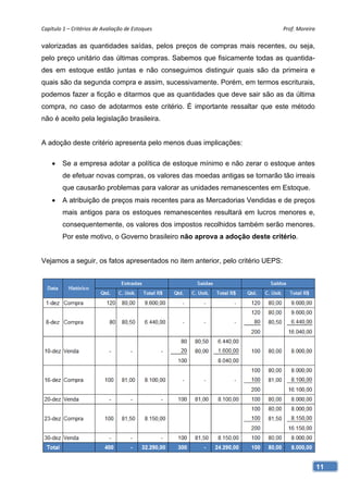 Capítulo 1 – Critérios de Avaliação de Estoques                                 Prof. Moreira 

valorizadas as quantidades saídas, pelos preços de compras mais recentes, ou seja,
pelo preço unitário das últimas compras. Sabemos que fisicamente todas as quantida-
des em estoque estão juntas e não conseguimos distinguir quais são da primeira e
quais são da segunda compra e assim, sucessivamente. Porém, em termos escriturais,
podemos fazer a ficção e ditarmos que as quantidades que deve sair são as da última
compra, no caso de adotarmos este critério. É importante ressaltar que este método
não é aceito pela legislação brasileira.


A adoção deste critério apresenta pelo menos duas implicações:

        Se a empresa adotar a política de estoque mínimo e não zerar o estoque antes
         de efetuar novas compras, os valores das moedas antigas se tornarão tão irreais
         que causarão problemas para valorar as unidades remanescentes em Estoque.
        A atribuição de preços mais recentes para as Mercadorias Vendidas e de preços
         mais antigos para os estoques remanescentes resultará em lucros menores e,
         consequentemente, os valores dos impostos recolhidos também serão menores.
         Por este motivo, o Governo brasileiro não aprova a adoção deste critério.


Vejamos a seguir, os fatos apresentados no item anterior, pelo critério UEPS:




                                                                                             11
 