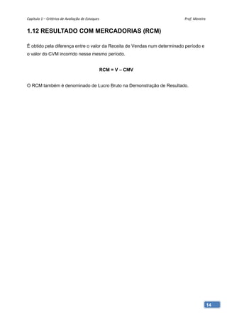 Capítulo 1 – Critérios de Avaliação de Estoques                           Prof. Moreira 


1.12 RESULTADO COM MERCADORIAS (RCM)

É obtido pela diferença entre o valor da Receita de Vendas num determinado período e
o valor do CVM incorrido nesse mesmo período.


                                               RCM = V – CMV


O RCM também é denominado de Lucro Bruto na Demonstração de Resultado.




                                                                                       14
 