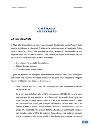 Capítulo 2 – Depreciação                                                       Prof. Moreira 




                                  CAPÍTULO 2
                                 DEPRECIAÇÃO

2.1 IMOBILIZADO

O Ativo Não-Circulante divide-se em quatro grupos: Realizável a Longo Prazo, Investi-
mentos, Imobilizado e Intangível. Analisaremos cuidadosamente o Imobilizado. Enten-
de-se por Ativo Imobilizado todo ativo que se utiliza na operação dos negócios de uma
empresa e que não se destina à venda. Três informações importantes devem coexistir
para que possamos classificar um Ativo Imobilizado:

    a) Ser utilizado na operação dos negócios;
    b) Não se destinar à venda;
    c) Vida útil longa (acima de 1 ano).

O gasto de aquisição de bens pode ser diretamente deduzido como custo ou despesa
operacional nas seguintes hipóteses (em relação às quais não é necessário o registro
no Ativo Imobilizado para posterior depreciação):

       Se o prazo de vida útil do bem não ultrapassar um ano, independente do valor
        de aquisição; ou

       Se o bem adquirido tiver valor unitário não superior a R$ 326,61, mesmo que o
        prazo de vida útil seja superior a 1 ano. Para efeito da dedução direta como cus-
        to ou despesa, é imprescindível que o bem, por si só, preste ou tenha condições
        de prestar utilidade. Assim, por exemplo, na aquisição de uma mesa para o es-
        critório, o bem (a mesa), individualmente, atende às necessidades a que se
        presta. Por outro lado, na aquisição de telhas, tijolos para a construção não pode
        ser tomado o valor unitário de cada um desses bens, pois cada um, singular-
        mente considerado, não perfaz o critério de utilidade, que resultará da constru-


                                                                                             15
 