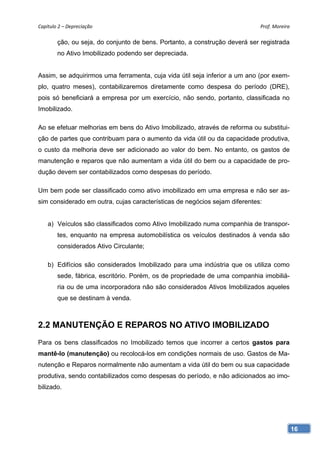 Capítulo 2 – Depreciação                                                     Prof. Moreira 

        ção, ou seja, do conjunto de bens. Portanto, a construção deverá ser registrada
        no Ativo Imobilizado podendo ser depreciada.


Assim, se adquirirmos uma ferramenta, cuja vida útil seja inferior a um ano (por exem-
plo, quatro meses), contabilizaremos diretamente como despesa do período (DRE),
pois só beneficiará a empresa por um exercício, não sendo, portanto, classificada no
Imobilizado.

Ao se efetuar melhorias em bens do Ativo Imobilizado, através de reforma ou substitui-
ção de partes que contribuam para o aumento da vida útil ou da capacidade produtiva,
o custo da melhoria deve ser adicionado ao valor do bem. No entanto, os gastos de
manutenção e reparos que não aumentam a vida útil do bem ou a capacidade de pro-
dução devem ser contabilizados como despesas do período.

Um bem pode ser classificado como ativo imobilizado em uma empresa e não ser as-
sim considerado em outra, cujas características de negócios sejam diferentes:


    a) Veículos são classificados como Ativo Imobilizado numa companhia de transpor-
        tes, enquanto na empresa automobilística os veículos destinados à venda são
        considerados Ativo Circulante;

    b) Edifícios são considerados Imobilizado para uma indústria que os utiliza como
        sede, fábrica, escritório. Porém, os de propriedade de uma companhia imobiliá-
        ria ou de uma incorporadora não são considerados Ativos Imobilizados aqueles
        que se destinam à venda.



2.2 MANUTENÇÃO E REPAROS NO ATIVO IMOBILIZADO
Para os bens classificados no Imobilizado temos que incorrer a certos gastos para
mantê-lo (manutenção) ou recolocá-los em condições normais de uso. Gastos de Ma-
nutenção e Reparos normalmente não aumentam a vida útil do bem ou sua capacidade
produtiva, sendo contabilizados como despesas do período, e não adicionados ao imo-
bilizado.




                                                                                          16
 