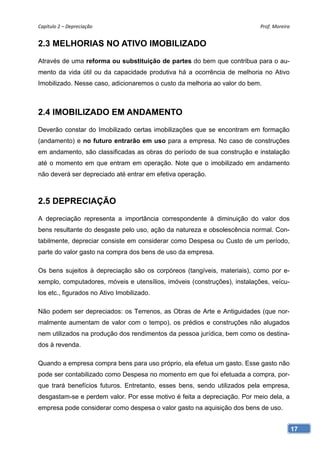 Capítulo 2 – Depreciação                                                   Prof. Moreira 


2.3 MELHORIAS NO ATIVO IMOBILIZADO
Através de uma reforma ou substituição de partes do bem que contribua para o au-
mento da vida útil ou da capacidade produtiva há a ocorrência de melhoria no Ativo
Imobilizado. Nesse caso, adicionaremos o custo da melhoria ao valor do bem.



2.4 IMOBILIZADO EM ANDAMENTO
Deverão constar do Imobilizado certas imobilizações que se encontram em formação
(andamento) e no futuro entrarão em uso para a empresa. No caso de construções
em andamento, são classificadas as obras do período de sua construção e instalação
até o momento em que entram em operação. Note que o imobilizado em andamento
não deverá ser depreciado até entrar em efetiva operação.



2.5 DEPRECIAÇÃO
A depreciação representa a importância correspondente à diminuição do valor dos
bens resultante do desgaste pelo uso, ação da natureza e obsolescência normal. Con-
tabilmente, depreciar consiste em considerar como Despesa ou Custo de um período,
parte do valor gasto na compra dos bens de uso da empresa.

Os bens sujeitos à depreciação são os corpóreos (tangíveis, materiais), como por e-
xemplo, computadores, móveis e utensílios, imóveis (construções), instalações, veícu-
los etc., figurados no Ativo Imobilizado.

Não podem ser depreciados: os Terrenos, as Obras de Arte e Antiguidades (que nor-
malmente aumentam de valor com o tempo), os prédios e construções não alugados
nem utilizados na produção dos rendimentos da pessoa jurídica, bem como os destina-
dos à revenda.

Quando a empresa compra bens para uso próprio, ela efetua um gasto. Esse gasto não
pode ser contabilizado como Despesa no momento em que foi efetuada a compra, por-
que trará benefícios futuros. Entretanto, esses bens, sendo utilizados pela empresa,
desgastam-se e perdem valor. Por esse motivo é feita a depreciação. Por meio dela, a
empresa pode considerar como despesa o valor gasto na aquisição dos bens de uso.


                                                                                        17
 