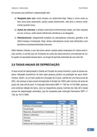 Capítulo 2 – Depreciação                                                     Prof. Moreira 

As causas que justificam a depreciação são:

    a) Desgaste pelo uso: você compra um automóvel hoje. Daqui a cinco anos ou
        seis anos esse automóvel, sendo usado diariamente, não terá o mesmo rendi-
        mento quando novo;

    b) Ações da natureza: o próprio automóvel anteriormente citado, por ficar exposto
        ao sol, à chuva, sofre essas influências climáticas e se desgasta;

    c) Obsolescência: antigamente existiam as calculadoras manuais, grandes e de
        difícil manejo e transporte. Hoje, temos calculadoras muito mais eficientes e em
        tamanhos incomparavelmente menores.


Além desses motivos, e por tais bens serem usados pelas empresas em vários exercí-
cios sociais, é correto que se incorpore ao custo de cada exercício uma parcela do va-
lor gasto na aquisição desses bens, ao longo do período estimado de sua vida útil.


2.6 TAXAS ANUAIS DE DEPRECIAÇÃO

A taxa anual de depreciação é fixada em função do prazo durante o qual se possa es-
perar utilização econômica do bem pela pessoa jurídica na produção de seus rendi-
mentos. Assim, se um bem pode ter a duração de 5 anos, admite-se uma taxa anual de
20%, isto porque a taxa anual corresponde à divisão de 100% pelo número de anos do
prazo de vida útil do bem. A Instrução Normativa SRF n.º 162 de 31/12/1998, aprovou
uma extensa relação de bens, com os respectivos prazos normais de vida útil e taxas
anuais de depreciação admitidos, que foi ampliada pela Instrução Normativa SRF n.º
130, de 10/11/1999.


                                                        Vida Útil    Taxa
                                 Contas
                                                         (anos)      anual
                 Edifícios e Construções                   25         4%
                 Ferramentas                               5         20%
                 Máquinas, Equipamentos e Instalações      10        10%
                 Móveis e Utensílios                       10        10%
                 Veículos                                  5         20%
                 Tratores                                  4         25%
                 Sistema de Processamento de Dados         5         20%


                                                                                           18
 