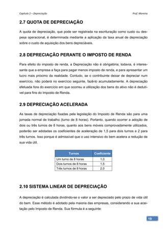 Capítulo 2 – Depreciação                                                    Prof. Moreira 


2.7 QUOTA DE DEPRECIAÇÃO

A quota de depreciação, que pode ser registrada na escrituração como custo ou des-
pesa operacional, é determinada mediante a aplicação da taxa anual de depreciação
sobre o custo de aquisição dos bens depreciáveis.


2.8 DEPRECIAÇÃO PERANTE O IMPOSTO DE RENDA

Para efeito do imposto de renda, a Depreciação não é obrigatória; todavia, é interes-
sante que a empresa a faça para pagar menos imposto de renda, e para apresentar um
lucro mais próximo da realidade. Contudo, se o contribuinte deixar de depreciar num
exercício, não poderá no exercício seguinte, fazê-lo acumuladamente. A depreciação
efetuada fora do exercício em que ocorreu a utilização dos bens do ativo não é dedutí-
vel para fins do Imposto de Renda.


2.9 DEPRECIAÇÃO ACELERADA

As taxas de depreciação fixadas pela legislação do Imposto de Renda são para uma
jornada normal de trabalho (turno de 8 horas). Portanto, quando ocorrer a adoção de
dois ou três turnos de 8 horas, quanto aos bens móveis comprovadamente utilizados,
poderão ser adotadas os coeficientes de aceleração de 1,5 para dois turnos e 2 para
três turnos. Isso porque é admissível que o uso intensivo do bem acelera a redução de
sua vida útil.


                                    Turnos           Coeficiente
                            Um turno de 8 horas          1,0
                            Dois turnos de 8 horas       1,5
                            Três turnos de 8 horas       2,0




2.10 SISTEMA LINEAR DE DEPRECIAÇÃO

A depreciação é calculada dividindo-se o valor a ser depreciado pelo prazo de vida útil
do bem. Esse método é adotado pela maioria das empresas, considerando a sua acei-
tação pelo Imposto de Renda. Sua fórmula é a seguinte:


                                                                                          19
 