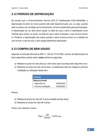 Capítulo 2 – Depreciação                                                    Prof. Moreira 


2.12 PERÍODO DE DEPRECIAÇÃO

De acordo com o Pronunciamento Técnico CPC 27 (Deliberação CVM 583/2009), a
depreciação do ativo se inicia quando este está disponível para uso, ou seja, quando
está no local e em condição de funcionamento na forma pretendida pela administração.
A depreciação de um ativo deve cessar na data em que o ativo é classificado como
mantido para venda, ou ainda, na data em que o ativo é baixado, o que ocorrer primei-
ro. Portanto, a depreciação não cessa quando o ativo se torna ocioso ou é retirado do
uso normal, a não ser que o ativo esteja totalmente depreciado.



2.13 COMPRA DE BEM USADO
Segundo a Instrução Normativa SRF n.º 103 de 17/10/1984, o prazo de depreciação de
bens adquiridos usados será o maior dentre os seguintes:


    a) Metade do prazo de vida útil que o bem teria caso houvesse sido adquirido novo;
    b) Restante do prazo de vida útil do bem, considerando este em relação à primeira
        instalação ou utilização desse bem.


                            Exemplo
                            Máquina Usada
                            - Adquirida em             28/06/20X3
                            - Primeira instalação      02/06/20X1


Prazos:


    a) Metade do prazo de vida útil: 5 anos (metade de dez anos)
    b) Restante do prazo de vida útil: 8 anos

Prazo a ser utilizado: 8 anos


                                           100
                                 Taxa            12,5% a.a.
                                          8 anos




                                                                                         23
 