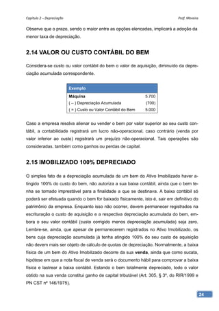 Capítulo 2 – Depreciação                                                     Prof. Moreira 

Observe que o prazo, sendo o maior entre as opções elencadas, implicará a adoção da
menor taxa de depreciação.


2.14 VALOR OU CUSTO CONTÁBIL DO BEM

Considera-se custo ou valor contábil do bem o valor de aquisição, diminuído da depre-
ciação acumulada correspondente.


                            Exemplo
                            Máquina                                5.700
                            ( – ) Depreciação Acumulada            (700)
                            ( = ) Custo ou Valor Contábil do Bem   5.000


Caso a empresa resolva alienar ou vender o bem por valor superior ao seu custo con-
tábil, a contabilidade registrará um lucro não-operacional, caso contrário (venda por
valor inferior ao custo) registrará um prejuízo não-operacional. Tais operações são
consideradas, também como ganhos ou perdas de capital.


2.15 IMOBILIZADO 100% DEPRECIADO

O simples fato de a depreciação acumulada de um bem do Ativo Imobilizado haver a-
tingido 100% do custo do bem, não autoriza a sua baixa contábil, ainda que o bem te-
nha se tornado imprestável para a finalidade a que se destinava. A baixa contábil só
poderá ser efetuada quando o bem for baixado fisicamente, isto é, sair em definitivo do
patrimônio da empresa. Enquanto isso não ocorrer, devem permanecer registrados na
escrituração o custo de aquisição e a respectiva depreciação acumulada do bem, em-
bora o seu valor contábil (custo corrigido menos depreciação acumulada) seja zero.
Lembre-se, ainda, que apesar de permanecerem registrados no Ativo Imobilizado, os
bens cuja depreciação acumulada já tenha atingido 100% do seu custo de aquisição
não devem mais ser objeto de cálculo de quotas de depreciação. Normalmente, a baixa
física de um bem do Ativo Imobilizado decorre da sua venda, ainda que como sucata,
hipótese em que a nota fiscal de venda será o documento hábil para comprovar a baixa
física e lastrear a baixa contábil. Estando o bem totalmente depreciado, todo o valor
obtido na sua venda constitui ganho de capital tributável (Art. 305, § 3º, do RIR/1999 e
PN CST nº 146/1975).

                                                                                           24
 