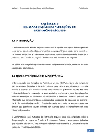 Capítulo 3 – Demonstração das Mutações do Patrimônio Líquido                   Prof. Moreira 




                         CAPÍTULO 3
                DEMONSTRAÇÃO DAS MUTAÇÕES DO
                     PATRIMÔNIO LÍQUIDO


3.1 INTRODUÇÃO

O patrimônio líquido de uma empresa representa a riqueza real e pode ser interpretado
como sendo os ativos líquidos pertencentes aos proprietários, ou seja, bens mais direi-
tos menos obrigações. Corresponde ao chamado capital próprio proveniente dos pro-
prietários, e dos lucros ou prejuízos decorrentes das atividades da empresa.


As contas que integram o patrimônio líquido compreendem: capital, reservas e lucros
ou prejuízos acumulados.



3.2 OBRIGATORIEDADE E IMPORTÂNCIA

A Demonstração das Mutações do Patrimônio Líquido (DMPL) embora não obrigatória
para as empresa fechadas, é de muita utilidade, pois fornece a movimentação ocorrida
durante o exercício nas diversas contas componentes do patrimônio líquido; faz clara
indicação do fluxo de uma conta para outra e indica a origem e o valor de cada acrés-
cimo ou diminuição no patrimônio líquido durante o exercício. Trata-se, portanto, de
informação que complementa os demais dados constantes do balanço e da demons-
tração do resultado do exercício. É particularmente importante para as empresas que
tenham seu patrimônio líquido formado por diversas contas e mantenham com elas
inúmeras transações.


A Demonstração das Mutações do Patrimônio Líquido, dada sua amplitude, inclui a
Demonstração de Lucros ou Prejuízos Acumulados. Portanto, as empresas fechadas
que optarem pela DMPL não precisam elaborar separadamente a Demonstração de
Lucros ou Prejuízos Acumulados.
                                                                                            25
 