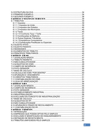 5.2 ESTRUTURA DA DVA ............................................................................................ 34 
5.3 PRIMEIRO EXEMPLO............................................................................................. 34 
5.4 SEGUNDO EXEMPLO ............................................................................................ 36 
CAPÍTULO 6 NOÇÕES DE TRIBUTOS ..................................................................... 39 
6.1 TRIBUTOS .............................................................................................................. 39 
  6.1.1 Impostos ........................................................................................................... 39 
  6.1.1.1 Impostos da União ......................................................................................... 39 
  6.1.1.2 Impostos dos Estados .................................................................................... 40 
  6.1.1.3 Impostos dos Municípios ................................................................................ 40 
  6.1.2 Taxas ................................................................................................................ 40 
  6.1.2.1 O Confronto Taxa × Tarifa ............................................................................. 41 
  6.1.3 Contribuições de Melhoria ................................................................................ 41 
  6.1.4 Outras Espécies Tributárias .............................................................................. 42 
  6.1.4.1 Empréstimos Compulsórios ........................................................................... 42 
  6.1.4.2 Contribuições Parafiscais ou Especiais ......................................................... 42 
6.2 SUJEITO ATIVO ...................................................................................................... 43 
6.3 SUJEITO PASSIVO ................................................................................................. 44 
6.4 IMUNIDADES .......................................................................................................... 44 
6.5 ELEMENTOS DO TRIBUTO ................................................................................... 44 
6.6 PRINCÍPIOS TRIBUTÁRIOS ................................................................................... 45 
CAPÍTULO 7 ICMS ..................................................................................................... 47 
7.1 LEGISLAÇÃO BÁSICA ............................................................................................ 47 
7.2 TRIBUTO INDIRETO ............................................................................................... 47 
7.3 NÃO-CUMULATIVIDADE ........................................................................................ 48 
7.4 ALÍQUOTAS DO ICMS ............................................................................................ 49 
7.5 CAMPO DE INCIDÊNCIA ........................................................................................ 50 
7.6 FATO GERADOR .................................................................................................... 50 
7.7 BASE DE CÁLCULO ............................................................................................... 50 
7.8 CÁLCULO DO ICMS “POR DENTRO” .................................................................... 50 
7.9 APURAÇÃO E VENCIMENTO ................................................................................ 51 
7.10 CRÉDITOS TRIBUTÁRIOS ................................................................................... 51 
7.11 CONTABILIZAÇÃO DO ICMS ............................................................................... 51 
7.12 GUIA DE ARRECADAÇÃO ................................................................................... 54 
CAPÍTULO 8 IPI ......................................................................................................... 55 
8.1 LEGISLAÇÃO BÁSICA ............................................................................................ 55 
8.2 CAMPO DE INCIDÊNCIA ........................................................................................ 55 
8.3 FATO GERADOR .................................................................................................... 55 
8.4 ESTABELECIMENTO INDUSTRIAL ....................................................................... 55 
8.5 INDUSTRIALIZAÇÃO .............................................................................................. 56 
8.6 EXCLUSÃO DO CONCEITO DE INDUSTRIALIZAÇÃO ......................................... 57 
8.7 BASE DE CÁLCULO ............................................................................................... 57 
8.8 ALÍQUOTAS DO IPI ................................................................................................ 58 
8.9 NÃO CUMULATIVIDADE ........................................................................................ 58 
8.10 APURAÇÃO E PRAZO DE RECOLHIMENTO ...................................................... 58 
8.11 CONTABILIZAÇÃO DO IPI.................................................................................... 59 
CAPÍTULO 9 SIMPLES .............................................................................................. 63 
9.1 INTRODUÇÃO ........................................................................................................ 63 
9.2 EMPRESAS QUE PODEM OPTAR PELO SIMPLES ............................................. 63 
9.3 EXCLUSÃO E MODIFICAÇÃO DE ENQUADRAMENTO ....................................... 64 
9.4 DEFINIÇÃO DE RECEITA BRUTA ......................................................................... 65 
9.5 TRIBUTOS UNIFICADOS PELO SIMPLES ............................................................ 65 

                                                                                                                                 2
 