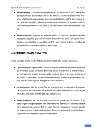 Capítulo 4 – Demonstração dos Fluxos de Caixa                                Prof. Moreira 


       Método Direto: conforme exemplo (Fluxo de Caixa Contábil – DFC), destacam-
        se objetivamente as entradas e saídas de dinheiro, sendo um modelo mais reve-
        lador e facilmente analisado por leigos em contabilidade. A DFC pelo método di-
        reto é fácil de ser elaborada pelos usuários que trabalham na empresa e dispõe
        das informações contidas nos livros razão das contas caixa e equivalentes a cai-
        xa;


       Método Indireto: parte-se do resultado (lucro ou prejuízo), ajustando-o pelas
        despesas e receitas que não interferem diretamente no caixa, tais como depre-
        ciações, amortizações e exaustões. A DFC, pelo método indireto, é prática de
        ser elaborada por usuários externos à empresa.



4.5 ESTRUTURAÇÃO DA DFC

Tanto o modelo Direto como o Indireto devem destacar três tipos de atividades:


       Operacional (ou Operações): são as principais atividades geradoras de receita
        da entidade e outras atividades diferentes das de investimento e de financiamen-
        to. Normalmente o caixa é gerado pela venda de bens e serviços, tendo como
        subtração o pagamento de despesas operacionais, impostos, fornecedores etc.
        São as transações ligadas ao objeto social da empresa;


       Investimentos: são as aquisições de Investimentos, Imobilizado e Intangível,
        bem como as vendas destes itens devem ser destacadas aqui. As participações
        em outras empresas também são aqui classificadas;


       Financiamentos: são aquelas que resultam em mudanças no tamanho e na
        composição do capital próprio e no endividamento da entidade, não classificadas
        como atividade operacional. Entram neste item os ingressos de recursos através
        de financiamentos e aportes de capitais. As amortizações de financiamentos e o
        pagamento de dividendos aparecem neste item.




                                                                                           31
 