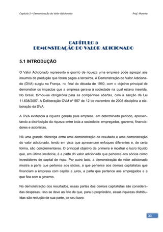 Capítulo 5 – Demonstração do Valor Adicionado                                Prof. Moreira 




                     CAPÍTULO 5
           DEMONSTRAÇÃO DO VALOR ADICIONADO

5.1 INTRODUÇÃO

O Valor Adicionado representa o quanto de riqueza uma empresa pode agregar aos
insumos de produção que foram pagos a terceiros. A Demonstração do Valor Adiciona-
do (DVA) surgiu na França, no final da década de 1960, com o objetivo principal de
demonstrar os impactos que a empresa gerava à sociedade na qual estava inserida.
No Brasil, tornou-se obrigatória para as companhias abertas, com a sanção da Lei
11.638/2007. A Deliberação CVM nº 557 de 12 de novembro de 2008 disciplina a ela-
boração da DVA.

A DVA evidencia a riqueza gerada pela empresa, em determinado período, apresen-
tando a distribuição da riqueza entre toda a sociedade: empregados, governo, financia-
dores e acionistas.

Há uma grande diferença entre uma demonstração de resultado e uma demonstração
do valor adicionado, tendo em vista que apresentam enfoques diferentes e, de certa
forma, são complementares. O principal objetivo da primeira é mostrar o lucro líquido
que, em última instância, é a parte do valor adicionado que pertence aos sócios como
investidores de capital de risco. Por outro lado, a demonstração do valor adicionado
mostra a parte que pertence aos sócios, a que pertence aos demais capitalistas que
financiam a empresa com capital a juros, a parte que pertence aos empregados e a
que fica com o governo.

Na demonstração dos resultados, essas partes dos demais capitalistas são considera-
das despesas. Isso se deve ao fato de que, para o proprietário, essas riquezas distribu-
ídas são redução de sua parte, de seu lucro.




                                                                                           33
 