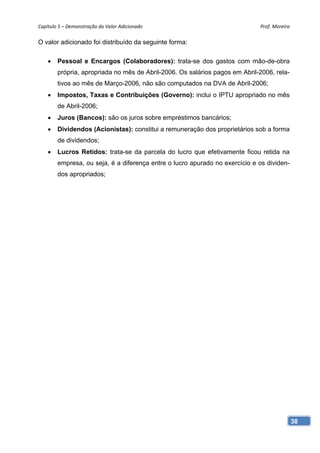 Capítulo 5 – Demonstração do Valor Adicionado                                Prof. Moreira 

O valor adicionado foi distribuído da seguinte forma:

       Pessoal e Encargos (Colaboradores): trata-se dos gastos com mão-de-obra
        própria, apropriada no mês de Abril-2006. Os salários pagos em Abril-2006, rela-
        tivos ao mês de Março-2006, não são computados na DVA de Abril-2006;
       Impostos, Taxas e Contribuições (Governo): inclui o IPTU apropriado no mês
        de Abril-2006;
       Juros (Bancos): são os juros sobre empréstimos bancários;
       Dividendos (Acionistas): constitui a remuneração dos proprietários sob a forma
        de dividendos;
       Lucros Retidos: trata-se da parcela do lucro que efetivamente ficou retida na
        empresa, ou seja, é a diferença entre o lucro apurado no exercício e os dividen-
        dos apropriados;




                                                                                           38
 