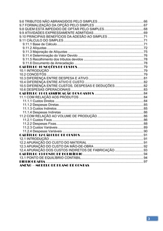 9.6 TRIBUTOS NÃO ABRANGIDOS PELO SIMPLES .................................................. 66 
9.7 FORMALIZAÇÃO DA OPÇÃO PELO SIMPLES ..................................................... 67 
9.8 QUEM ESTÁ IMPEDIDO DE OPTAR PELO SIMPLES........................................... 68 
9.9 ATIVIDADES EXPRESSAMENTE ADMITIDAS ...................................................... 69 
9.10 PRINCIPAIS BENEFÍCIOS DA ADESÃO AO SIMPLES ....................................... 71 
9.11 CÁLCULO DO SIMPLES ....................................................................................... 71 
  9.11.1 Base de Cálculo .............................................................................................. 71 
  9.11.2 Alíquotas ......................................................................................................... 72 
  9.11.3 Majoração de Alíquotas .................................................................................. 75 
  9.11.4 Determinação do Valor Devido ....................................................................... 76 
  9.11.5 Recolhimento dos tributos devidos ................................................................. 78 
  9.11.6 Documento de Arrecadação ........................................................................... 78 
CAPÍTULO 10 NOÇÕES DE CUSTOS ........................................................................ 79 
10.1 INTRODUÇÃO ...................................................................................................... 79 
10.2 CONCEITOS ......................................................................................................... 79 
10.3 DIFERENÇA ENTRE DESPESA E ATIVO ............................................................ 81 
10.4 DIFERENÇA ENTRE ATIVO E CUSTO ................................................................ 82 
10.5 DIFERENÇA ENTRE CUSTOS, DESPESAS E DEDUÇÕES ............................... 82 
10.6 DESPESAS OPERACIONAIS ............................................................................... 83 
CAPÍTULO 11 CLASSIFICAÇÃO DOS GASTOS ..................................................... 84 
11.1 COM RELAÇÃO AOS PRODUTOS ...................................................................... 84 
  11.1.1 Custos Diretos ................................................................................................ 84 
  11.1.2 Despesas Diretas ............................................................................................ 85 
  11.1.3 Custos Indiretos .............................................................................................. 85 
  11.1.4 Despesas Indiretas ......................................................................................... 86 
11.2 COM RELAÇÃO AO VOLUME DE PRODUÇÃO .................................................. 86 
  11.2.1 Custos Fixos ................................................................................................... 86 
  11.2.2 Despesas Fixas............................................................................................... 88 
  11.2.3 Custos Variáveis ............................................................................................. 89 
  11.2.4 Despesas Variáveis ........................................................................................ 90 
CAPÍTULO 12 CÁLCULO DE CUSTOS ..................................................................... 91 
12.1 INTRODUÇÃO ...................................................................................................... 91 
12.2 APURAÇÃO DO CUSTO DO MATERIAL ............................................................. 91 
12.3 APURAÇÃO DO CUSTO DA MÃO-DE-OBRA ...................................................... 92 
12.4 APURAÇÃO DOS CUSTOS INDIRETOS DE FABRICAÇÃO ............................... 93 
CAPÍTULO 13 PONTO DE EQUILÍBRIO .................................................................. 94 
13.1 PONTO DE EQUILÍBRIO CONTÁBIL.................................................................... 94 
BIBLIOGRAFIA .......................................................................................................... 97 
ANEXO – MODELO DE PLANO DE CONTAS




                                                                                                                               3
 