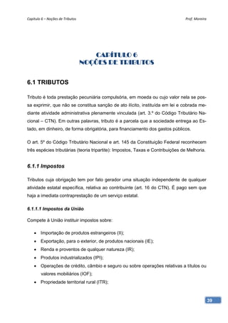 Capítulo 6 – Noções de Tributos                                                 Prof. Moreira 




                                      CAPÍTULO 6
                                   NOÇÕES DE TRIBUTOS


6.1 TRIBUTOS

Tributo é toda prestação pecuniária compulsória, em moeda ou cujo valor nela se pos-
sa exprimir, que não se constitua sanção de ato ilícito, instituída em lei e cobrada me-
diante atividade administrativa plenamente vinculada (art. 3.º do Código Tributário Na-
cional – CTN). Em outras palavras, tributo é a parcela que a sociedade entrega ao Es-
tado, em dinheiro, de forma obrigatória, para financiamento dos gastos públicos.

O art. 5º do Código Tributário Nacional e art. 145 da Constituição Federal reconhecem
três espécies tributárias (teoria tripartite): Impostos, Taxas e Contribuições de Melhoria.


6.1.1 Impostos

Tributos cuja obrigação tem por fato gerador uma situação independente de qualquer
atividade estatal específica, relativa ao contribuinte (art. 16 do CTN). É pago sem que
haja a imediata contraprestação de um serviço estatal.

6.1.1.1 Impostos da União

Compete à União instituir impostos sobre:

     Importação de produtos estrangeiros (II);
     Exportação, para o exterior, de produtos nacionais (IE);
     Renda e proventos de qualquer natureza (IR);
     Produtos industrializados (IPI);
     Operações de crédito, câmbio e seguro ou sobre operações relativas a títulos ou
        valores mobiliários (IOF);
     Propriedade territorial rural (ITR);



                                                                                              39
 