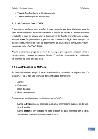 Capítulo 6 – Noções de Tributos                                             Prof. Moreira 


     Taxa de fiscalização de vigilância sanitária;
     Taxa de fiscalização da aviação civil;


6.1.2.1 O Confronto Taxa × Tarifa

A taxa não se confunde com a tarifa. O traço marcante que deve diferenciar taxa de
tarifa está na inerência ou não da atividade à função do Estado. Se houver evidente
vinculação e nexo do serviço com o desempenho de função eminentemente estatal,
teremos a taxa. Se presenciarmos, por sua vez, uma desvinculação deste serviço com
a ação estatal, inexistindo óbice ao desempenho da atividade por particulares, vislum-
brar-se-á a tarifa. (SABBAG, 2008).

A tarifa é, portanto, o preço de venda do bem, exigido por empresas concessionárias e
permissionárias, como se vendedoras fossem. O pedágio, por exemplo, é considerado
um exemplo de tarifa e não de taxa.



6.1.3 Contribuições de Melhoria

Tributos cobrados em relação à valorização imobiliária decorrente de alguma obra pú-
blica (art. 81 do CTN). São exemplos de contribuições de melhoria:

     Asfalto;
     Calçamento;
     Rede de água;
     Rede de esgoto, etc.

A cobrança da contribuição de melhoria tem como “teto” o:

     Limite individual: não é permitida a cobrança em montante superior ao da valo-
        rização obtida;
     Limite global: a arrecadação no pode exceder ao gasto realizado com a obra,
        sob pena de enriquecimento injusto do Estado.




                                                                                         41
 