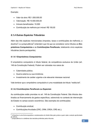 Capítulo 6 – Noções de Tributos                                                                     Prof. Moreira 

Exemplo:

     Valor da obra: R$ 1.000.000,00
     Valorização: R$ 10.000.000,00
     Imóveis beneficiados: 10.000
     Contribuição de melhoria por imóvel: R$ 100,00



6.1.4 Outras Espécies Tributárias

Além das três espécies mencionadas (impostos, taxas e contribuições de melhoria), a
doutrina2 e a jurisprudência3 entendem que há que se considerar como tributos os Em-
préstimos Compulsórios e as Contribuições Parafiscais, totalizando cinco espécies
tributárias (teoria pentapartite).


6.1.4.1 Empréstimos Compulsórios

O empréstimo compulsório é tributo federal, de competência exclusiva da União (art.
148 da Constituição Federal). Podem ser cobradas nos casos de:

     Calamidade pública;
     Guerra externa ou sua iminência;
     Investimento de caráter urgente e de relevante interesse nacional.

Vale lembrar que o empréstimo compulsório é uma modalidade de tributo “restituível”.


6.1.4.2 Contribuições Parafiscais ou Especiais

As contribuições estão previstas no art. 149 da Constituição Federal. São tributos des-
tinados ao financiamento de gastos específicos, sobrevindo no contexto de intervenção
do Estado no campo social e econômico. São exemplos de contribuições:

     Contribuição sindical;
     Contribuições-Anuidade (CRC, CRM, CREA, CRE etc.);

2
  A Doutrina é uma forma expositiva e esclarecedora do direito feita pelo jurista a quem cabe o estudo aprofundado
da ciência.
3
  Jurisprudência é a coletânea das decisões proferidas pelos tribunais.
                                                                                                                     42
 
