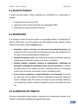 Capítulo 6 – Noções de Tributos                                               Prof. Moreira 


6.3 SUJEITO PASSIVO
É aquele que deve pagar o tributo, podendo ser o contribuinte ou o responsável. E-
xemplos:

     Proprietário do bem imóvel (IPTU);
     Adquirente do bem imóvel transmitido com onerosidade (ITBI);
     Proprietário de veículo automotor (IPVA) etc.



6.4 IMUNIDADES

É a limitação ao poder de tributar prevista na Constituição Federal. A Constituição Fe-
deral de 1988 proíbe, de forma genérica aos entes políticos (União, Estados, Distrito
Federal e Municípios), instituir impostos sobre:

     Patrimônio, renda ou serviços, uns dos outros (Imunidade Recíproca): não
        incidência de IPTU sobre prédio de propriedade da União; não incidência de IP-
        VA sobre veículo de propriedade da Prefeitura etc.;
     Templos de qualquer culto: não incidência de impostos aos templos religiosos,
        independente da extensão da igreja ou do número de adeptos;
     Partidos políticos, entidades sindicais de trabalhadores, instituições de
        educação e entidades de assistência social, sem fins lucrativos: a imunida-
        de destes entes tem por objetivo promover a liberdade política e de associação
        sindical, além da difusão da educação, ensino e assistência social;
     Livros, jornais, periódicos e o papel destinado a sua impressão: a imunida-
        de, neste caso, tem por objetivo promover a liberdade de expressão, difusão da
        cultura e utilidade social. Até mesmo as revistas de pouco conteúdo intelectual,
        como aquelas que contêm material pornográfico, gozam de imunidade de impos-
        tos.



6.5 ELEMENTOS DO TRIBUTO

Para que o ente político possa realizar a cobrança de um determinado imposto, é ne-
cessária a ocorrência simultânea dos seguintes elementos:

                                                                                           44
 