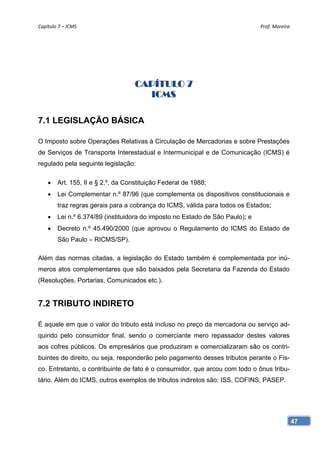 Capítulo 7 – ICMS                                                              Prof. Moreira 




                                    CAPÍTULO 7
                                      ICMS

7.1 LEGISLAÇÃO BÁSICA

O Imposto sobre Operações Relativas à Circulação de Mercadorias e sobre Prestações
de Serviços de Transporte Interestadual e Intermunicipal e de Comunicação (ICMS) é
regulado pela seguinte legislação:

       Art. 155, II e § 2.º, da Constituição Federal de 1988;
       Lei Complementar n.º 87/96 (que complementa os dispositivos constitucionais e
        traz regras gerais para a cobrança do ICMS, válida para todos os Estados;
       Lei n.º 6.374/89 (instituidora do imposto no Estado de São Paulo); e
       Decreto n.º 45.490/2000 (que aprovou o Regulamento do ICMS do Estado de
        São Paulo – RICMS/SP).

Além das normas citadas, a legislação do Estado também é complementada por inú-
meros atos complementares que são baixados pela Secretaria da Fazenda do Estado
(Resoluções, Portarias, Comunicados etc.).


7.2 TRIBUTO INDIRETO

É aquele em que o valor do tributo está incluso no preço da mercadoria ou serviço ad-
quirido pelo consumidor final, sendo o comerciante mero repassador destes valores
aos cofres públicos. Os empresários que produziram e comercializaram são os contri-
buintes de direito, ou seja, responderão pelo pagamento desses tributos perante o Fis-
co. Entretanto, o contribuinte de fato é o consumidor, que arcou com todo o ônus tribu-
tário. Além do ICMS, outros exemplos de tributos indiretos são: ISS, COFINS, PASEP.




                                                                                            47
 