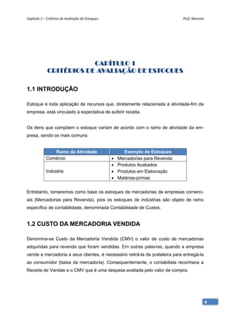 Capítulo 1 – Critérios de Avaliação de Estoques                                   Prof. Moreira 




                         CAPÍTULO 1
             CRITÉRIOS DE AVALIAÇÃO DE ESTOQUES

1.1 INTRODUÇÃO

Estoque é toda aplicação de recursos que, diretamente relacionada à atividade-fim da
empresa, está vinculado à expectativa de auferir receita.


Os itens que compõem o estoque variam de acordo com o ramo de atividade da em-
presa, sendo os mais comuns:


               Ramo da Atividade                          Exemplo de Estoques
            Comércio                                  Mercadorias para Revenda
                                                      Produtos Acabados
            Indústria                                 Produtos em Elaboração
                                                      Matérias-primas


Entretanto, tomaremos como base os estoques de mercadorias de empresas comerci-
ais (Mercadorias para Revenda), pois os estoques de indústrias são objeto de ramo
específico de contabilidade, denominada Contabilidade de Custos.


1.2 CUSTO DA MERCADORIA VENDIDA

Denomina-se Custo da Mercadoria Vendida (CMV) o valor de custo de mercadorias
adquiridas para revenda que foram vendidas. Em outras palavras, quando a empresa
vende a mercadoria a seus clientes, é necessário retirá-la da prateleira para entregá-la
ao consumidor (baixa da mercadoria). Consequentemente, o contabilista reconhece a
Receita de Vendas e o CMV que é uma despesa avaliada pelo valor de compra.




                                                                                               4
 