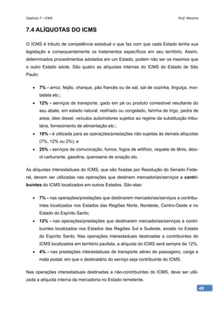 Capítulo 7 – ICMS                                                               Prof. Moreira 


7.4 ALÍQUOTAS DO ICMS

O ICMS é tributo de competência estadual o que faz com que cada Estado tenha sua
legislação e consequentemente os tratamentos específicos em seu território. Assim,
determinados procedimentos adotados em um Estado, podem não ser os mesmos que
o outro Estado adote. São quatro as alíquotas internas do ICMS do Estado de São
Paulo:

        7% - arroz, feijão, charque, pão francês ou de sal, sal de cozinha, linguiça, mor-
         tadela etc.;
        12% - serviços de transporte, gado em pé ou produto comestível resultante do
         seu abate, em estado natural, resfriado ou congelado, farinha de trigo, pedra de
         areia, óleo diesel, veículos automotores sujeitos ao regime da substituição tribu-
         tária, fornecimento de alimentação etc.;
        18% - é utilizada para as operações/prestações não sujeitas às demais alíquotas
         (7%, 12% ou 2%); e
        25% - serviços de comunicação, fumos, fogos de artifício, raquete de tênis, álco-
         ol carburante, gasolina, querosene de aviação etc.

As alíquotas interestaduais do ICMS, que são fixadas por Resolução do Senado Fede-
ral, devem ser utilizadas nas operações que destinem mercadorias/serviços a contri-
buintes do ICMS localizados em outros Estados. São elas:

        7% - nas operações/prestações que destinarem mercadorias/serviços a contribu-
         intes localizados nos Estados das Regiões Norte, Nordeste, Centro-Oeste e no
         Estado do Espírito Santo;
        12% - nas operações/prestações que destinarem mercadorias/serviços a contri-
         buintes localizados nos Estados das Regiões Sul e Sudeste, exceto no Estado
         do Espírito Santo. Nas operações interestaduais destinadas a contribuintes do
         ICMS localizados em território paulista, a alíquota do ICMS será sempre de 12%.
        4% - nas prestações interestaduais de transporte aéreo de passageiro, carga e
         mala postal, em que o destinatário do serviço seja contribuinte do ICMS.

Nas operações interestaduais destinadas a não-contribuintes do ICMS, deve ser utili-
zada a alíquota interna da mercadoria no Estado remetente.
                                                                                              49
 