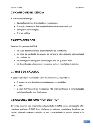 Capítulo 7 – ICMS                                                             Prof. Moreira 


7.5 CAMPO DE INCIDÊNCIA

A sua incidência abrange:

       Operações relativas à circulação de mercadorias;
       Prestação de serviços de transporte interestadual e intermunicipal;
       Serviços de comunicação;
       Energia elétrica.


7.6 FATO GERADOR

Ocorre o fato gerador do ICMS:

       Na saída de mercadoria de estabelecimento do contribuinte;
       No início da prestação de serviços de transporte interestadual e intermunicipal,
        por qualquer via;
       Na prestação de serviços de comunicação feita por qualquer meio;
       No desembaraço aduaneiro de mercadoria ou bem importados do exterior.



7.7 BASE DE CÁLCULO

A base de cálculo do ICMS será o valor das mercadorias, incluindo-se:

       O seguro, juros e demais importâncias pagas ou recebidas;
       O frete;
       O valor do IPI quando as mercadorias não forem destinadas a comercialização
        ou industrialização pelo destinatário.



7.8 CÁLCULO DO ICMS “POR DENTRO”

Devemos observar uma importante particularidade do ICMS no que diz respeito à for-
mação de sua base. O ICMS é um tributo que compõe sua própria base de cálculo (por
dentro). Vejamos uma demonstração de uma operação ocorrida sob um percentual de
18%:


                                                                                           50
 