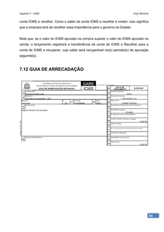 Capítulo 7 – ICMS                                                           Prof. Moreira 

conta ICMS a recolher. Como o saldo da conta ICMS a recolher é credor, isso significa
que a empresa terá de recolher essa importância para o governo do Estado.


Note que, se o valor do ICMS apurado na compra superar o valor do ICMS apurado na
venda, o lançamento registrará a transferência da conta de ICMS a Recolher para a
conta de ICMS a recuperar, cujo saldo será recuperável no(s) período(s) de apuração
seguinte(s).



7.12 GUIA DE ARRECADAÇÃO




                                                                                         54
 