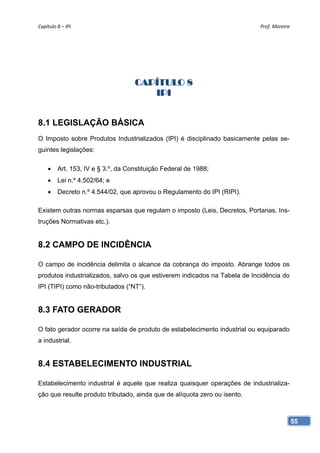 Capítulo 8 – IPI                                                            Prof. Moreira 




                                    CAPÍTULO 8
                                       IPI


8.1 LEGISLAÇÃO BÁSICA
O Imposto sobre Produtos Industrializados (IPI) é disciplinado basicamente pelas se-
guintes legislações:

        Art. 153, IV e § 3.º, da Constituição Federal de 1988;
        Lei n.º 4.502/64; e
        Decreto n.º 4.544/02, que aprovou o Regulamento do IPI (RIPI).

Existem outras normas esparsas que regulam o imposto (Leis, Decretos, Portarias, Ins-
truções Normativas etc.).


8.2 CAMPO DE INCIDÊNCIA

O campo de incidência delimita o alcance da cobrança do imposto. Abrange todos os
produtos industrializados, salvo os que estiverem indicados na Tabela de Incidência do
IPI (TIPI) como não-tributados (“NT”).


8.3 FATO GERADOR

O fato gerador ocorre na saída de produto de estabelecimento industrial ou equiparado
a industrial.


8.4 ESTABELECIMENTO INDUSTRIAL

Estabelecimento industrial é aquele que realiza quaisquer operações de industrializa-
ção que resulte produto tributado, ainda que de alíquota zero ou isento.



                                                                                         55
 