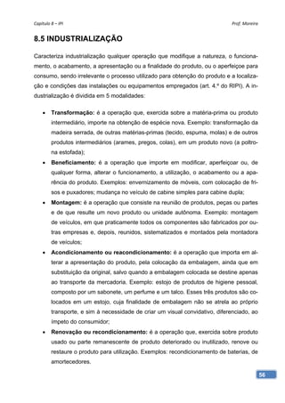 Capítulo 8 – IPI                                                              Prof. Moreira 


8.5 INDUSTRIALIZAÇÃO

Caracteriza industrialização qualquer operação que modifique a natureza, o funciona-
mento, o acabamento, a apresentação ou a finalidade do produto, ou o aperfeiçoe para
consumo, sendo irrelevante o processo utilizado para obtenção do produto e a localiza-
ção e condições das instalações ou equipamentos empregados (art. 4.º do RIPI). A in-
dustrialização é dividida em 5 modalidades:

        Transformação: é a operação que, exercida sobre a matéria-prima ou produto
         intermediário, importe na obtenção de espécie nova. Exemplo: transformação da
         madeira serrada, de outras matérias-primas (tecido, espuma, molas) e de outros
         produtos intermediários (arames, pregos, colas), em um produto novo (a poltro-
         na estofada);
        Beneficiamento: é a operação que importe em modificar, aperfeiçoar ou, de
         qualquer forma, alterar o funcionamento, a utilização, o acabamento ou a apa-
         rência do produto. Exemplos: envernizamento de móveis, com colocação de fri-
         sos e puxadores; mudança no veículo de cabine simples para cabine dupla;
        Montagem: é a operação que consiste na reunião de produtos, peças ou partes
         e de que resulte um novo produto ou unidade autônoma. Exemplo: montagem
         de veículos, em que praticamente todos os componentes são fabricados por ou-
         tras empresas e, depois, reunidos, sistematizados e montados pela montadora
         de veículos;
        Acondicionamento ou reacondicionamento: é a operação que importa em al-
         terar a apresentação do produto, pela colocação da embalagem, ainda que em
         substituição da original, salvo quando a embalagem colocada se destine apenas
         ao transporte da mercadoria. Exemplo: estojo de produtos de higiene pessoal,
         composto por um sabonete, um perfume e um talco. Esses três produtos são co-
         locados em um estojo, cuja finalidade de embalagem não se atrela ao próprio
         transporte, e sim à necessidade de criar um visual convidativo, diferenciado, ao
         ímpeto do consumidor;
        Renovação ou recondicionamento: é a operação que, exercida sobre produto
         usado ou parte remanescente de produto deteriorado ou inutilizado, renove ou
         restaure o produto para utilização. Exemplos: recondicionamento de baterias, de
         amortecedores.

                                                                                            56
 