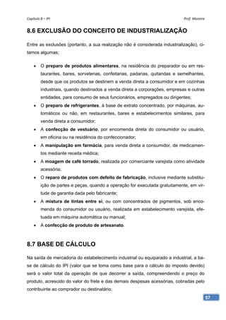 Capítulo 8 – IPI                                                              Prof. Moreira 


8.6 EXCLUSÃO DO CONCEITO DE INDUSTRIALIZAÇÃO

Entre as exclusões (portanto, a sua realização não é considerada industrialização), ci-
tamos algumas;

        O preparo de produtos alimentares, na residência do preparador ou em res-
         taurantes, bares, sorveterias, confeitarias, padarias, quitandas e semelhantes,
         desde que os produtos se destinem a venda direta a consumidor e em cozinhas
         industriais, quando destinados a venda direta a corporações, empresas e outras
         entidades, para consumo de seus funcionários, empregados ou dirigentes;
        O preparo de refrigerantes, à base de extrato concentrado, por máquinas, au-
         tomáticos ou não, em restaurantes, bares e estabelecimentos similares, para
         venda direta a consumidor;
        A confecção de vestuário, por encomenda direta do consumidor ou usuário,
         em oficina ou na residência do confeccionador;
        A manipulação em farmácia, para venda direta a consumidor, de medicamen-
         tos mediante receita médica;
        A moagem de café torrado, realizada por comerciante varejista como atividade
         acessória;
        O reparo de produtos com defeito de fabricação, inclusive mediante substitu-
         ição de partes e peças, quando a operação for executada gratuitamente, em vir-
         tude de garantia dada pelo fabricante;
        A mistura de tintas entre si, ou com concentrados de pigmentos, sob enco-
         menda do consumidor ou usuário, realizada em estabelecimento varejista, efe-
         tuada em máquina automática ou manual;
        A confecção de produto de artesanato.



8.7 BASE DE CÁLCULO

Na saída de mercadoria do estabelecimento industrial ou equiparado a industrial, a ba-
se de cálculo do IPI (valor que se toma como base para o cálculo do imposto devido)
será o valor total da operação de que decorrer a saída, compreendendo o preço do
produto, acrescido do valor do frete e das demais despesas acessórias, cobradas pelo
contribuinte ao comprador ou destinatário.
                                                                                           57
 