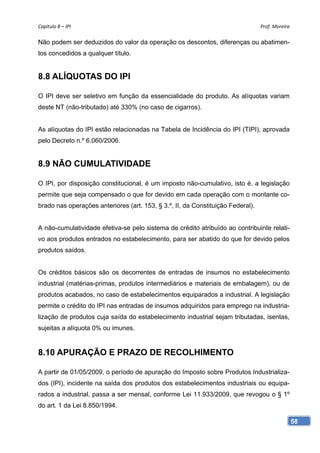Capítulo 8 – IPI                                                                 Prof. Moreira 

Não podem ser deduzidos do valor da operação os descontos, diferenças ou abatimen-
tos concedidos a qualquer título.


8.8 ALÍQUOTAS DO IPI

O IPI deve ser seletivo em função da essencialidade do produto. As alíquotas variam
deste NT (não-tributado) até 330% (no caso de cigarros).


As alíquotas do IPI estão relacionadas na Tabela de Incidência do IPI (TIPI), aprovada
pelo Decreto n.º 6.060/2006.


8.9 NÃO CUMULATIVIDADE

O IPI, por disposição constitucional, é um imposto não-cumulativo, isto é, a legislação
permite que seja compensado o que for devido em cada operação com o montante co-
brado nas operações anteriores (art. 153, § 3.º, II, da Constituição Federal).


A não-cumulatividade efetiva-se pelo sistema de crédito atribuído ao contribuinte relati-
vo aos produtos entrados no estabelecimento, para ser abatido do que for devido pelos
produtos saídos.


Os créditos básicos são os decorrentes de entradas de insumos no estabelecimento
industrial (matérias-primas, produtos intermediários e materiais de embalagem), ou de
produtos acabados, no caso de estabelecimentos equiparados a industrial. A legislação
permite o crédito do IPI nas entradas de insumos adquiridos para emprego na industria-
lização de produtos cuja saída do estabelecimento industrial sejam tributadas, isentas,
sujeitas a alíquota 0% ou imunes.


8.10 APURAÇÃO E PRAZO DE RECOLHIMENTO

A partir de 01/05/2009, o período de apuração do Imposto sobre Produtos Industrializa-
dos (IPI), incidente na saída dos produtos dos estabelecimentos industriais ou equipa-
rados a industrial, passa a ser mensal, conforme Lei 11.933/2009, que revogou o § 1º
do art. 1 da Lei 8.850/1994.

                                                                                              58
 
