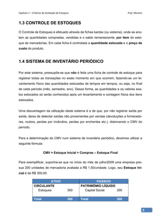 Capítulo 1 – Critérios de Avaliação de Estoques                              Prof. Moreira 


1.3 CONTROLE DE ESTOQUES

O Controle de Estoques é efetuado através de fichas kardex (ou sistema), onde se ano-
tam as quantidades compradas, vendidas e o saldo remanescente, por item do esto-
que de mercadorias. Em cada ficha é controlada a quantidade estocada e o preço de
custo do produto.



1.4 SISTEMA DE INVENTÁRIO PERIÓDICO

Por este sistema, pressupõe-se que não é feita uma ficha de controle de estoque para
registrar todas as transações no exato momento em que ocorrem, fazendo-se um le-
vantamento físico das quantidades estocadas de tempos em tempos, ou seja, no final
de cada período (mês, semestre, ano). Dessa forma, as quantidades e os valores exa-
tos estocados só serão conhecidos após um levantamento e contagem física dos itens
estocados.


Uma desvantagem da utilização deste sistema é a de que, por não registrar saída por
saída, deixa de detectar saídas não provenientes por vendas (devoluções a fornecedo-
res, roubos, perdas por incêndios, perdas por enchentes etc.), distorcendo o CMV do
período.


Para a determinação do CMV num sistema de inventário periódico, devemos utilizar a
seguinte fórmula:

                       CMV = Estoque Inicial + Compras – Estoque Final


Para exemplificar, suponha-se que no início do mês de julho/2009 uma empresa pos-
sua 200 unidades de mercadoria avaliada a R$ 1,50/unidade. Logo, seu Estoque Ini-
cial é de R$ 300,00:

                         ATIVO                                PASSIVO
              CIRCULANTE                            PATRIMÔMIO LÍQUIDO
                 Estoques                     300     Capital Social   300

              Total                           300   Total              300


                                                                                          5
 