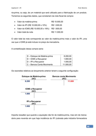Capítulo 8 – IPI                                                             Prof. Moreira 

ria-prima, ou seja, de um material que será utilizado para a fabricação de um produto.
Tomemos os seguintes dados, que constariam da nota fiscal de compra:

        Valor da matéria-prima:                   R$ 10.000,00
        Valor do IPI (R$ 10.000,00 x 10%)         R$ 1.000,00
        Valor do ICMS (R$ 10.000,00 x 18%)        R$ 1.800,00
        Valor total da nota                       R$ 11.000,00


O valor total da nota corresponde ao valor da matéria-prima mais o valor do IPI, uma
vez que o ICMS já está incluso no preço da mercadoria.


A contabilização dessa compra seria:


                         D – Estoque de Matéria-prima             8.200,00
                         D − ICMS a Recuperar                     1.800,00
                         D – IPI a Recuperar                      1.000,00
                         C – Bancos Conta Movimento              11.000,00


Os razonetes relativos ao lançamento anterior teriam a seguinte configuração:

                    Estoque de Matéria-prima        Bancos conta Movimento
                             (AC)                            (AC)
                       8.200                                      11.000


                       ICMS a Recuperar
                             (AC)
                       1.800


                         IPI a Recuperar
                               (AC)
                       1.000



Importa ressaltar que quando a aquisição não for de matéria-prima, mas sim de merca-
doria para revenda em que haja incidência do IPI (cobrada pela indústria fornecedora



                                                                                          60
 