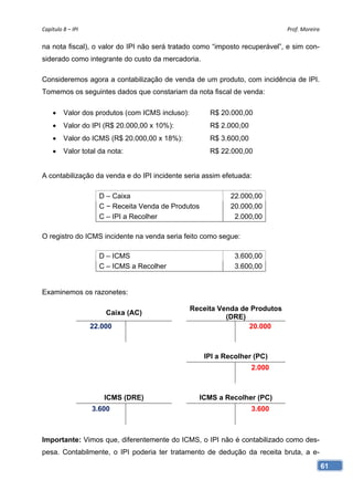 Capítulo 8 – IPI                                                              Prof. Moreira 

na nota fiscal), o valor do IPI não será tratado como “imposto recuperável”, e sim con-
siderado como integrante do custo da mercadoria.

Consideremos agora a contabilização de venda de um produto, com incidência de IPI.
Tomemos os seguintes dados que constariam da nota fiscal de venda:

        Valor dos produtos (com ICMS incluso):        R$ 20.000,00
        Valor do IPI (R$ 20.000,00 x 10%):            R$ 2.000,00
        Valor do ICMS (R$ 20.000,00 x 18%):           R$ 3.600,00
        Valor total da nota:                          R$ 22.000,00


A contabilização da venda e do IPI incidente seria assim efetuada:

                      D – Caixa                              22.000,00
                      C − Receita Venda de Produtos          20.000,00
                      C – IPI a Recolher                      2.000,00

O registro do ICMS incidente na venda seria feito como segue:

                      D – ICMS                                 3.600,00
                      C – ICMS a Recolher                      3.600,00


Examinemos os razonetes:

                                                  Receita Venda de Produtos
                        Caixa (AC)
                                                            (DRE)
                    22.000                                        20.000



                                                      IPI a Recolher (PC)
                                                                     2.000



                       ICMS (DRE)                   ICMS a Recolher (PC)
                    3.600                                            3.600



Importante: Vimos que, diferentemente do ICMS, o IPI não é contabilizado como des-
pesa. Contabilmente, o IPI poderia ter tratamento de dedução da receita bruta, a e-
                                                                                           61
 