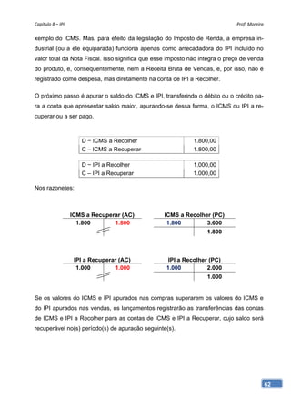 Capítulo 8 – IPI                                                             Prof. Moreira 

xemplo do ICMS. Mas, para efeito da legislação do Imposto de Renda, a empresa in-
dustrial (ou a ele equiparada) funciona apenas como arrecadadora do IPI incluído no
valor total da Nota Fiscal. Isso significa que esse imposto não integra o preço de venda
do produto, e, consequentemente, nem a Receita Bruta de Vendas, e, por isso, não é
registrado como despesa, mas diretamente na conta de IPI a Recolher.

O próximo passo é apurar o saldo do ICMS e IPI, transferindo o débito ou o crédito pa-
ra a conta que apresentar saldo maior, apurando-se dessa forma, o ICMS ou IPI a re-
cuperar ou a ser pago.



                       D − ICMS a Recolher                   1.800,00
                       C – ICMS a Recuperar                  1.800,00

                       D − IPI a Recolher                    1.000,00
                       C – IPI a Recuperar                   1.000,00

Nos razonetes:



                    ICMS a Recuperar (AC)        ICMS a Recolher (PC)
                      1.800       1.800           1.800        3.600
                                                                  1.800



                     IPI a Recuperar (AC)          IPI a Recolher (PC)
                      1.000        1.000          1.000          2.000
                                                                  1.000


Se os valores do ICMS e IPI apurados nas compras superarem os valores do ICMS e
do IPI apurados nas vendas, os lançamentos registrarão as transferências das contas
de ICMS e IPI a Recolher para as contas de ICMS e IPI a Recuperar, cujo saldo será
recuperável no(s) período(s) de apuração seguinte(s).




                                                                                           62
 