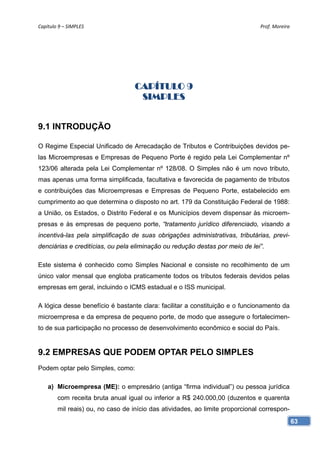 Capítulo 9 – SIMPLES                                                           Prof. Moreira 




                                   CAPÍTULO 9
                                    SIMPLES


9.1 INTRODUÇÃO

O Regime Especial Unificado de Arrecadação de Tributos e Contribuições devidos pe-
las Microempresas e Empresas de Pequeno Porte é regido pela Lei Complementar nº
123/06 alterada pela Lei Complementar nº 128/08. O Simples não é um novo tributo,
mas apenas uma forma simplificada, facultativa e favorecida de pagamento de tributos
e contribuições das Microempresas e Empresas de Pequeno Porte, estabelecido em
cumprimento ao que determina o disposto no art. 179 da Constituição Federal de 1988:
a União, os Estados, o Distrito Federal e os Municípios devem dispensar às microem-
presas e às empresas de pequeno porte, “tratamento jurídico diferenciado, visando a
incentivá-las pela simplificação de suas obrigações administrativas, tributárias, previ-
denciárias e creditícias, ou pela eliminação ou redução destas por meio de lei”.

Este sistema é conhecido como Simples Nacional e consiste no recolhimento de um
único valor mensal que engloba praticamente todos os tributos federais devidos pelas
empresas em geral, incluindo o ICMS estadual e o ISS municipal.

A lógica desse benefício é bastante clara: facilitar a constituição e o funcionamento da
microempresa e da empresa de pequeno porte, de modo que assegure o fortalecimen-
to de sua participação no processo de desenvolvimento econômico e social do País.


9.2 EMPRESAS QUE PODEM OPTAR PELO SIMPLES
Podem optar pelo Simples, como:

    a) Microempresa (ME): o empresário (antiga “firma individual”) ou pessoa jurídica
        com receita bruta anual igual ou inferior a R$ 240.000,00 (duzentos e quarenta
        mil reais) ou, no caso de início das atividades, ao limite proporcional correspon-
                                                                                             63
 